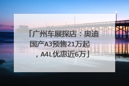 广州车展探店：奥迪国产A3预售21万起，A4L优惠近6万