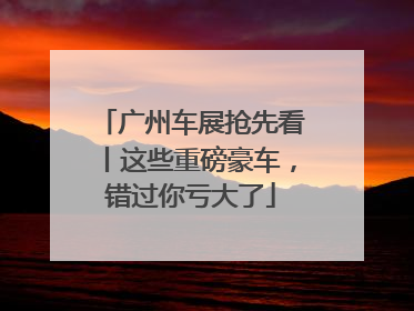 广州车展抢先看丨这些重磅豪车，错过你亏大了