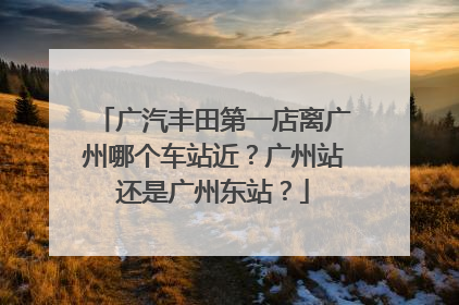 广汽丰田第一店离广州哪个车站近？广州站还是广州东站？