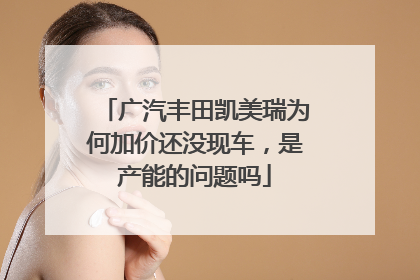 广汽丰田凯美瑞为何加价还没现车，是产能的问题吗