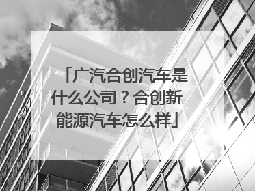广汽合创汽车是什么公司？合创新能源汽车怎么样