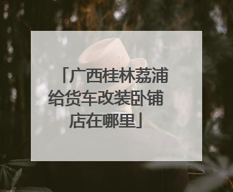 广西桂林荔浦给货车改装卧铺店在哪里