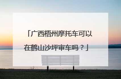 广西梧州摩托车可以在鹤山沙坪审车吗？