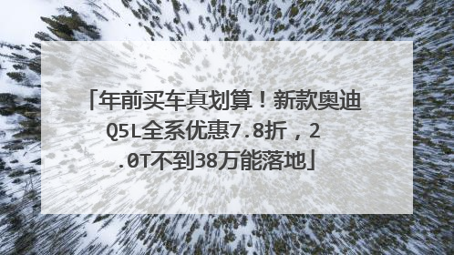 年前买车真划算！新款奥迪Q5L全系优惠7.8折，2.0T不到38万能落地