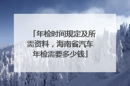 年检时间规定及所需资料，海南省汽车年检需要多少钱