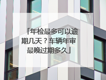 年检最多可以逾期几天？车辆年审最晚过期多久