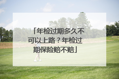 年检过期多久不可以上路？年检过期保险赔不赔