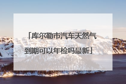 库尔勒市汽车天然气到期可以年检吗最新