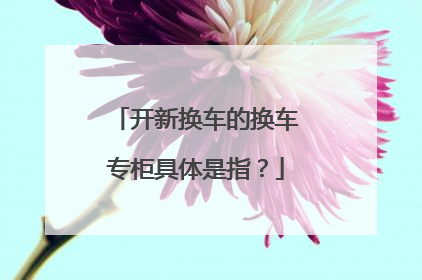 开新换车的换车专柜具体是指？