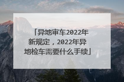 异地审车2022年新规定，2022年异地检车需要什么手续
