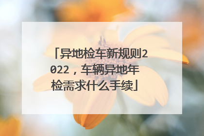 异地检车新规则2022，车辆异地年检需求什么手续
