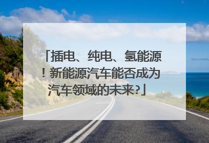插电、纯电、氢能源！新能源汽车能否成为汽车领域的未来?