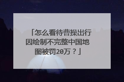 怎么看待曹操出行因绘制不完整中国地图被罚20万？