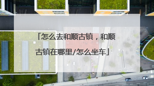 怎么去和顺古镇，和顺古镇在哪里/怎么坐车