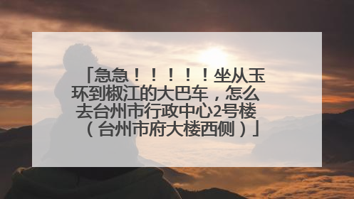 急急！！！！！坐从玉环到椒江的大巴车，怎么去台州市行政中心2号楼（台州市府大楼西侧）