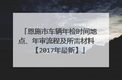 恩施市车辆年检时间地点、年审流程及所需材料【2017年最新】