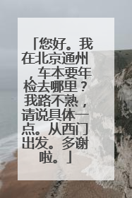 您好。我在北京通州，车本要年检去哪里？我路不熟，请说具体一点。从西门出发。多谢啦。