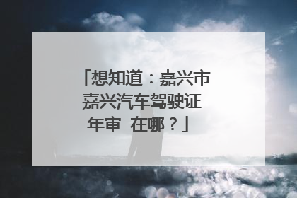 想知道：嘉兴市 嘉兴汽车驾驶证年审 在哪？