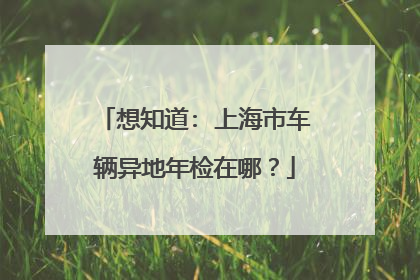 想知道: 上海市车辆异地年检在哪？