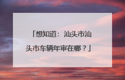 想知道: 汕头市汕头市车辆年审在哪？