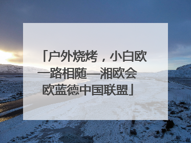 户外烧烤，小白欧一路相随——湘欧会欧蓝德中国联盟