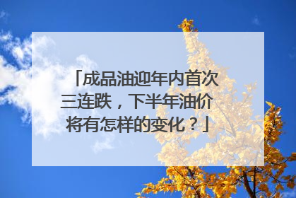 成品油迎年内首次三连跌，下半年油价将有怎样的变化？