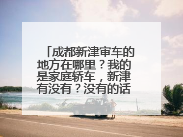 成都新津审车的地方在哪里？我的是家庭轿车，新津有没有？没有的话哪里还有呢！谢谢！！！