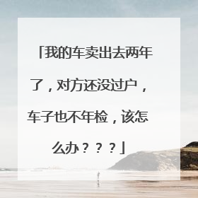 我的车卖出去两年了，对方还没过户，车子也不年检，该怎么办？？？