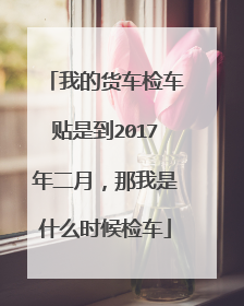 我的货车检车贴是到2017年二月，那我是什么时候检车