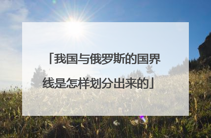 我国与俄罗斯的国界线是怎样划分出来的