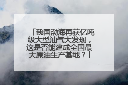 我国渤海再获亿吨级大型油气大发现，这是否能建成全国最大原油生产基地？