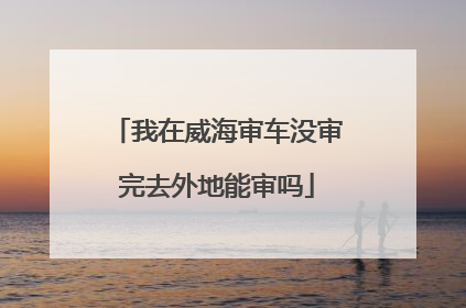 我在威海审车没审完去外地能审吗
