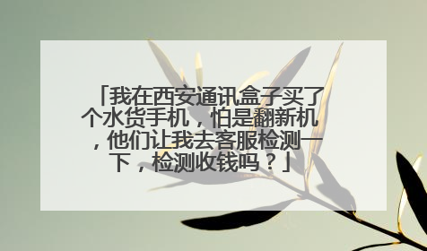 我在西安通讯盒子买了个水货手机，怕是翻新机，他们让我去客服检测一下，检测收钱吗？
