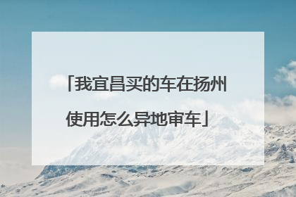 我宜昌买的车在扬州使用怎么异地审车