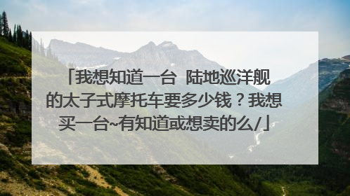 我想知道一台 陆地巡洋舰 的太子式摩托车要多少钱？我想买一台~有知道或想卖的么/