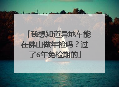 我想知道异地车能在佛山做年检吗？过了6年免检期的