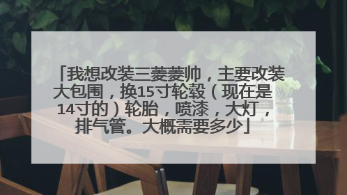 我想改装三菱菱帅，主要改装大包围，换15寸轮毂（现在是14寸的）轮胎，喷漆，大灯，排气管。大概需要多少