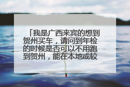 我是广西来宾的想到贺州买车，请问到年检的时候是否可以不用跑到贺州，能在本地或较近地方办理吗？