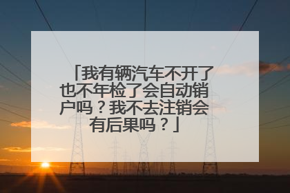 我有辆汽车不开了也不年检了会自动销户吗？我不去注销会有后果吗？