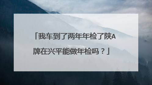我车到了两年年检了陕A牌在兴平能做年检吗？