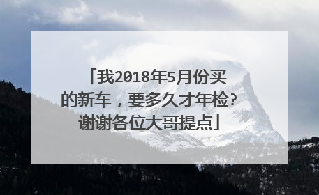我2018年5月份买的新车，要多久才年检?谢谢各位大哥提点