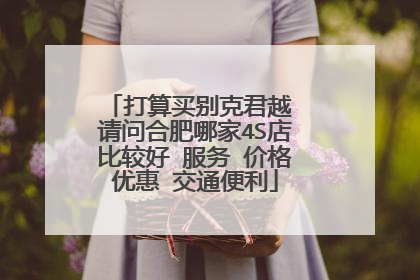 打算买别克君越 请问合肥哪家4S店比较好 服务 价格优惠 交通便利