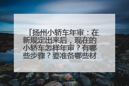 扬州小轿车年审：在新规定出来后，现在的小轿车怎样年审？有哪些步骤？要准备哪些材料？在哪里年审？