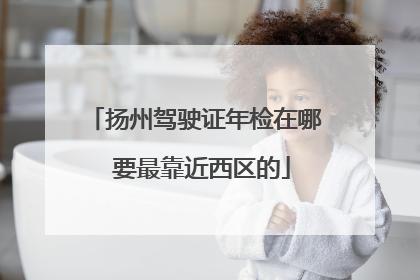 扬州驾驶证年检在哪 要最靠近西区的