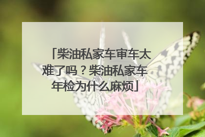 柴油私家车审车太难了吗？柴油私家车年检为什么麻烦