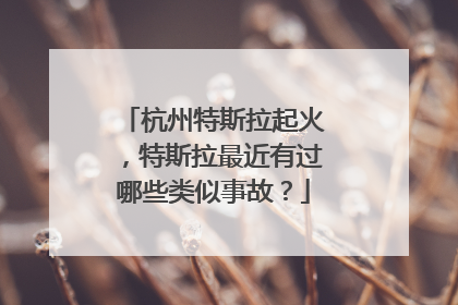 杭州特斯拉起火，特斯拉最近有过哪些类似事故？