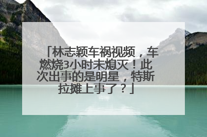 林志颖车祸视频，车燃烧3小时未熄灭！此次出事的是明星，特斯拉摊上事了？