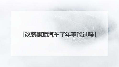 改装黑顶汽车了年审能过吗
