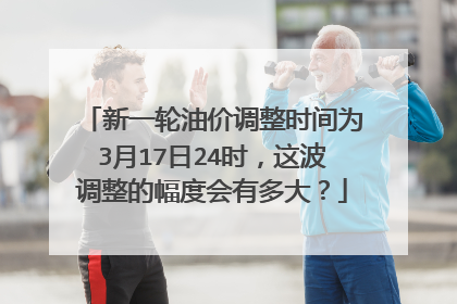 新一轮油价调整时间为3月17日24时，这波调整的幅度会有多大？