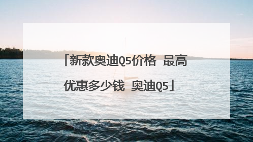 新款奥迪Q5价格 最高优惠多少钱 奥迪Q5